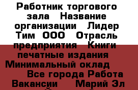 Работник торгового зала › Название организации ­ Лидер Тим, ООО › Отрасль предприятия ­ Книги, печатные издания › Минимальный оклад ­ 18 000 - Все города Работа » Вакансии   . Марий Эл респ.,Йошкар-Ола г.